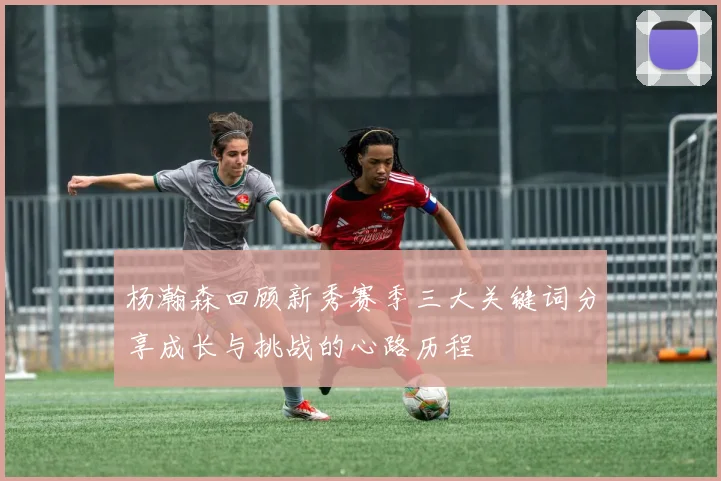 杨瀚森回顾新秀赛季三大关键词分享成长与挑战的心路历程