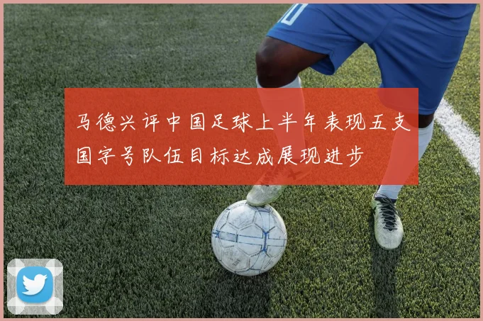 马德兴评中国足球上半年表现五支国字号队伍目标达成展现进步