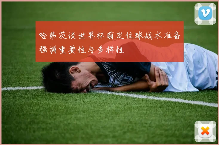 哈弗茨谈世界杯前定位球战术准备强调重要性与多样性