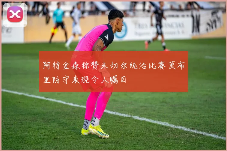 阿特金森称赞米切尔统治比赛莫布里防守表现令人瞩目
