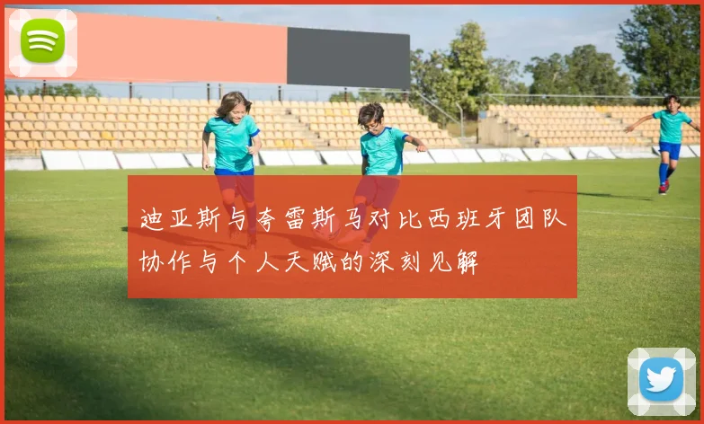 迪亚斯与夸雷斯马对比西班牙团队协作与个人天赋的深刻见解