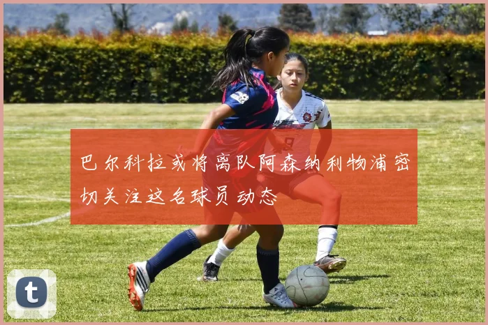 巴尔科拉或将离队阿森纳利物浦密切关注这名球员动态