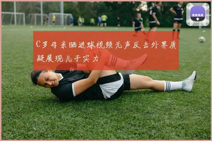 C罗母亲晒进球视频无声反击外界质疑展现儿子实力
