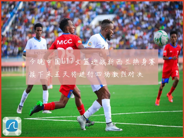 今晚中国U17女篮迎战新西兰热身赛接下来五天将进行四场激烈对决