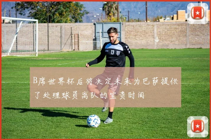 B席世界杯后将决定未来为巴萨提供了处理球员离队的宝贵时间