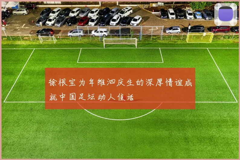 徐根宝为年维泗庆生的深厚情谊成就中国足坛动人佳话