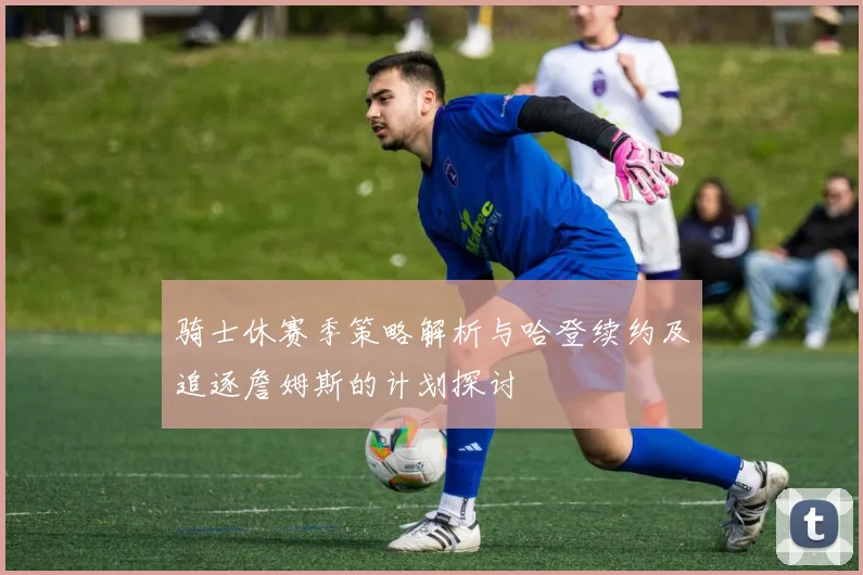 骑士休赛季策略解析与哈登续约及追逐詹姆斯的计划探讨