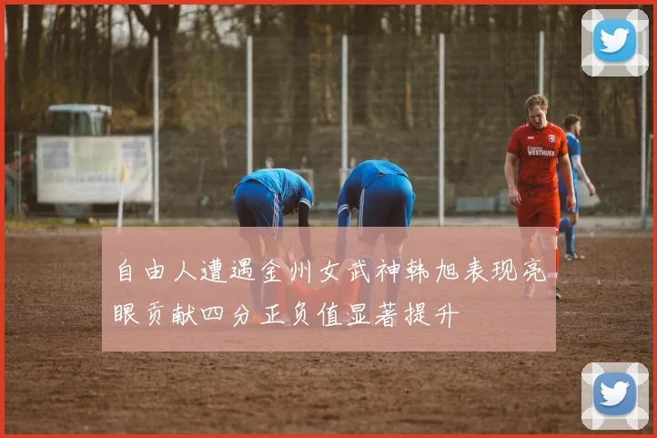 自由人遭遇金州女武神韩旭表现亮眼贡献四分正负值显著提升