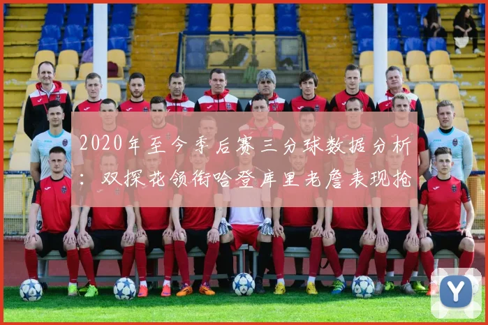 2020年至今季后赛三分球数据分析：双探花领衔哈登库里老詹表现抢眼