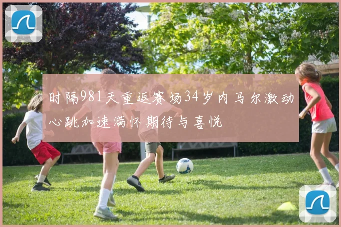 时隔981天重返赛场34岁内马尔激动心跳加速满怀期待与喜悦