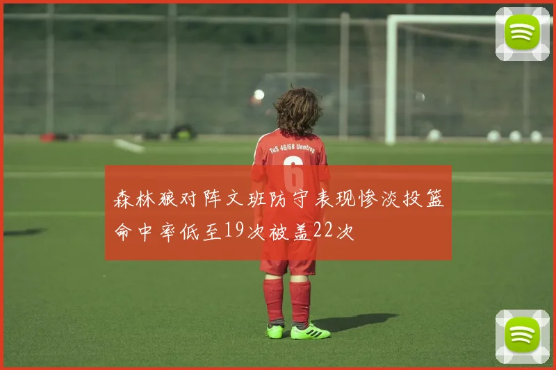 森林狼对阵文班防守表现惨淡投篮命中率低至19次被盖22次