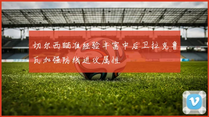 切尔西瞄准经验丰富中后卫拉克鲁瓦加强防线进攻属性