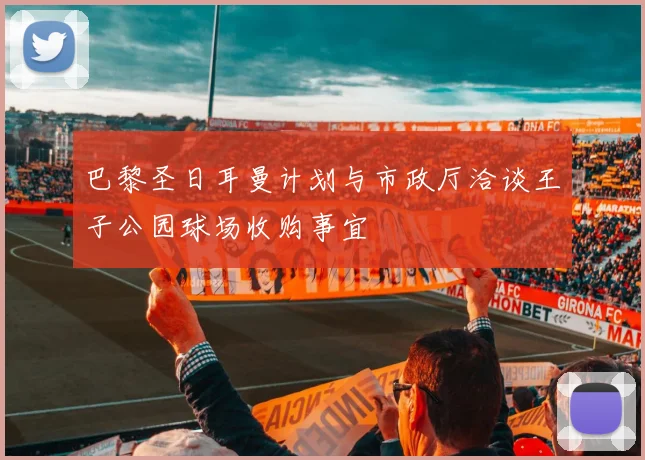 巴黎圣日耳曼计划与市政厅洽谈王子公园球场收购事宜