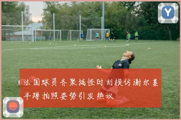 法国球员齐聚搞怪时刻模仿谢尔基半蹲拍照姿势引发热议
