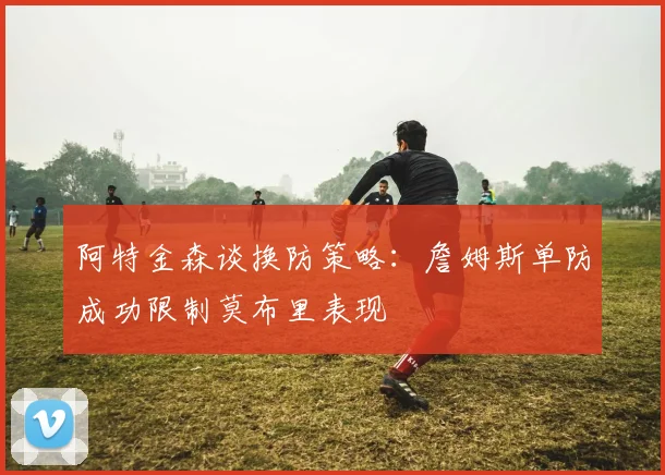 阿特金森谈换防策略：詹姆斯单防成功限制莫布里表现