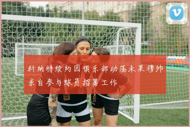 科纳特续约因俱乐部动荡未果穆帅亲自参与球员招募工作