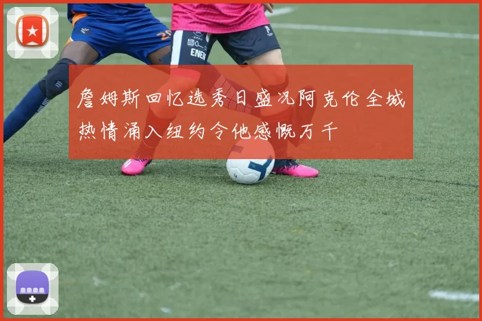 詹姆斯回忆选秀日盛况阿克伦全城热情涌入纽约令他感慨万千