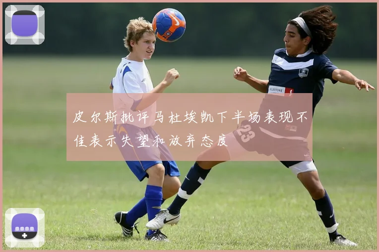 皮尔斯批评马杜埃凯下半场表现不佳表示失望和放弃态度