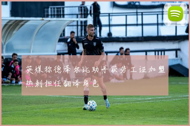 英媒称德泽尔比助手获劳工证加盟热刺担任翻译角色