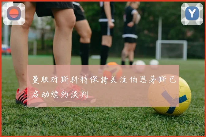 曼联对斯科特保持关注伯恩茅斯已启动续约谈判