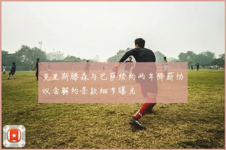 克里斯滕森与巴萨续约两年降薪协议含解约条款细节曝光