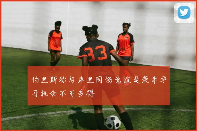 伯里斯称与库里同场竞技是荣幸学习机会不可多得