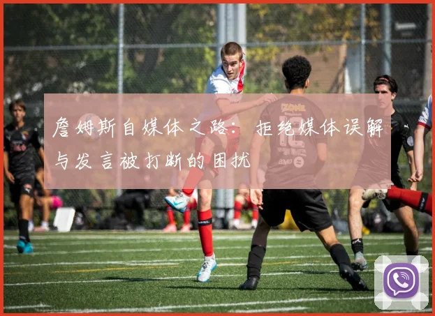 詹姆斯自媒体之路：拒绝媒体误解与发言被打断的困扰