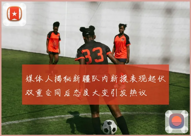 媒体人揭秘新疆队内新援表现起伏双重合同后态度大变引发热议