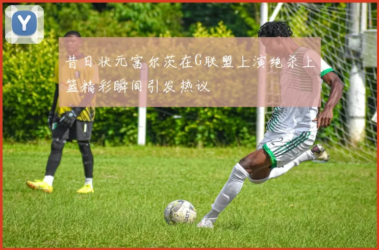 昔日状元富尔茨在G联盟上演绝杀上篮精彩瞬间引发热议