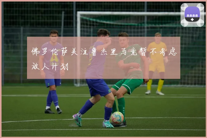 佛罗伦萨关注鲁杰里马竞暂不考虑放人计划