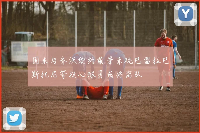 国米与齐沃续约前景乐观巴雷拉巴斯托尼等核心球员或将离队