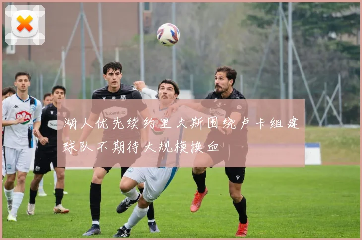 湖人优先续约里夫斯围绕卢卡组建球队不期待大规模换血