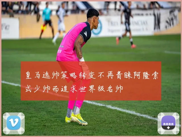 皇马选帅策略转变不再青睐阿隆索式少帅而追求世界级名帅